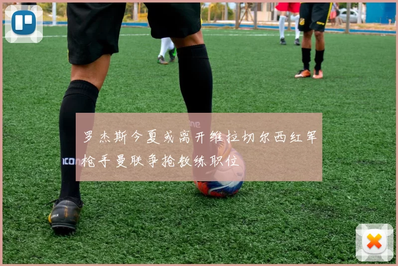 罗杰斯今夏或离开维拉切尔西红军枪手曼联争抢教练职位