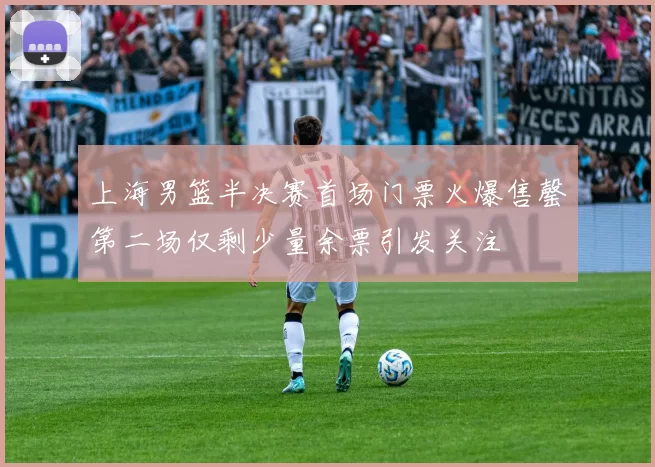 上海男篮半决赛首场门票火爆售罄第二场仅剩少量余票引发关注