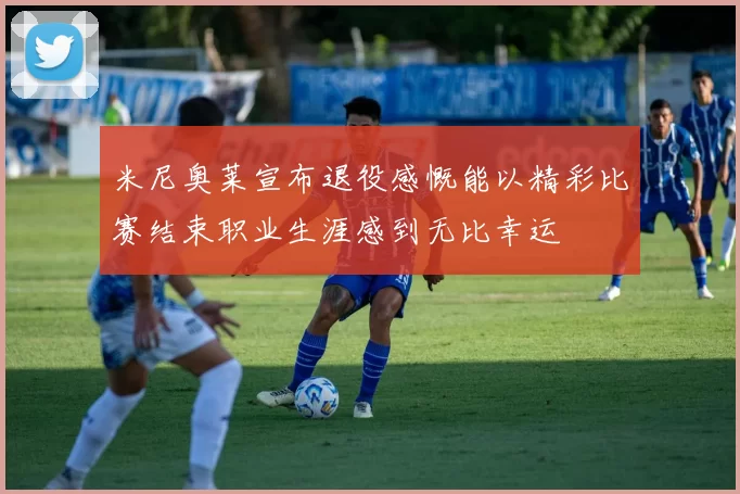 米尼奥莱宣布退役感慨能以精彩比赛结束职业生涯感到无比幸运