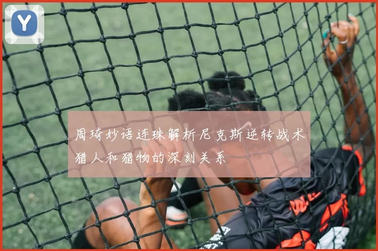 周琦妙语连珠解析尼克斯逆转战术猎人和猎物的深刻关系
