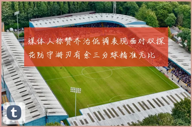 媒体人称赞乔治低调表现面对双探花防守游刃有余三分球精准无比