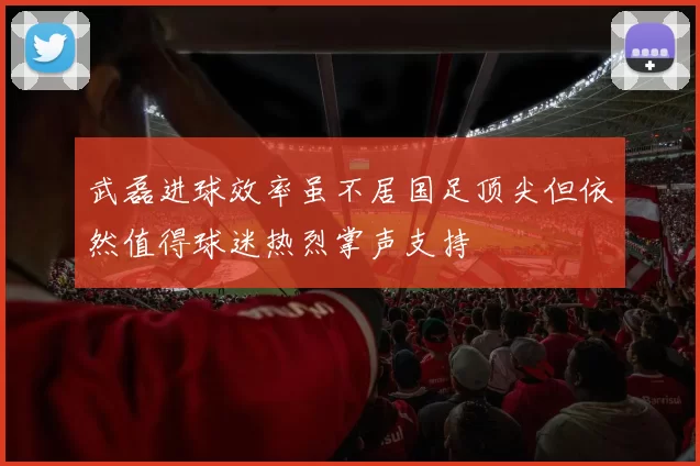 武磊进球效率虽不居国足顶尖但依然值得球迷热烈掌声支持