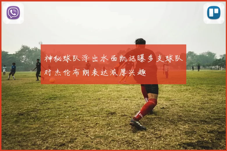 神秘球队浮出水面凯记曝多支球队对杰伦布朗表达浓厚兴趣