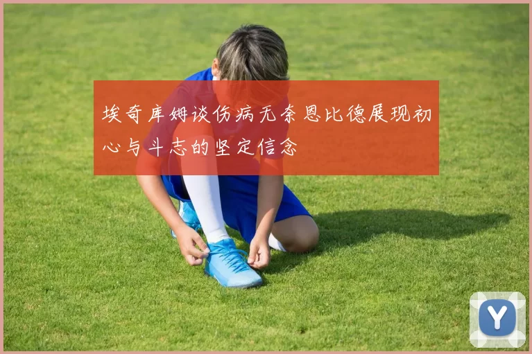 埃奇库姆谈伤病无奈恩比德展现初心与斗志的坚定信念