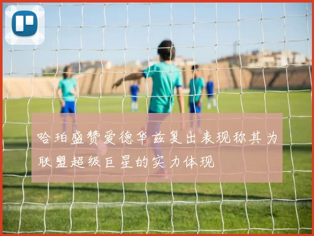 哈珀盛赞爱德华兹复出表现称其为联盟超级巨星的实力体现