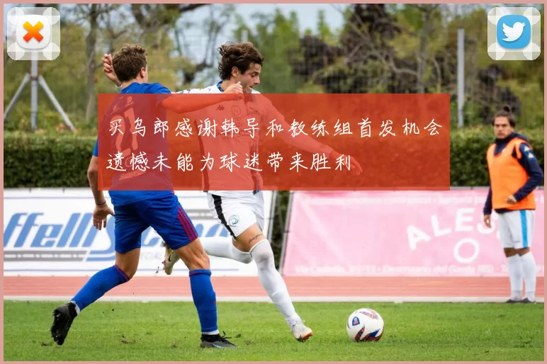 买乌郎感谢韩导和教练组首发机会遗憾未能为球迷带来胜利