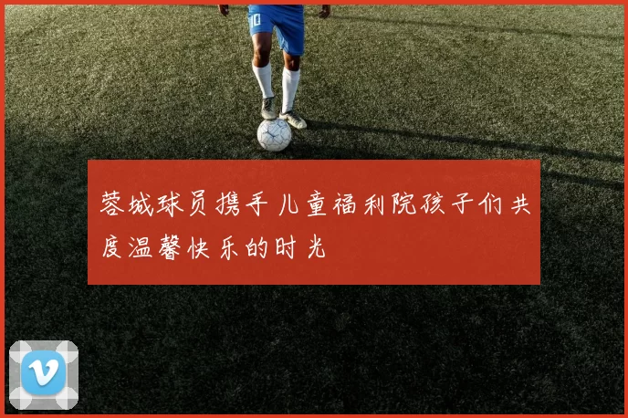 蓉城球员携手儿童福利院孩子们共度温馨快乐的时光