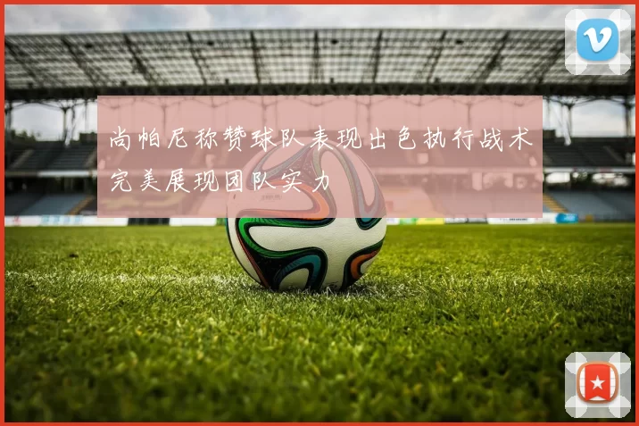 尚帕尼称赞球队表现出色执行战术完美展现团队实力