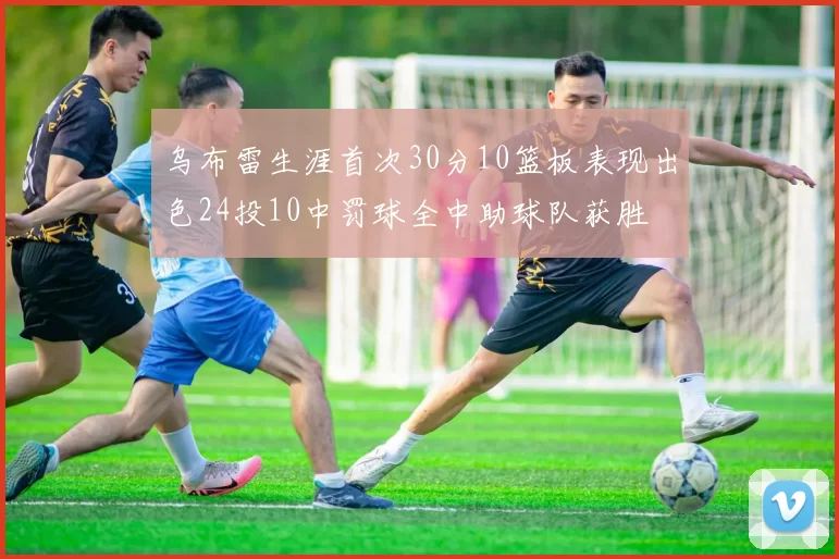 乌布雷生涯首次30分10篮板表现出色24投10中罚球全中助球队获胜