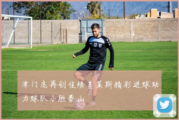 津门虎再创佳绩基莱斯精彩进球助力球队小胜泰山