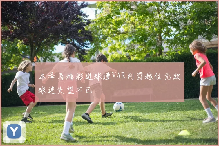 本泽马精彩进球遭VAR判罚越位无效球迷失望不已