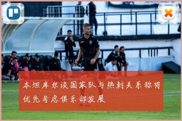 本坦库尔谈国家队与热刺关系称将优先考虑俱乐部发展